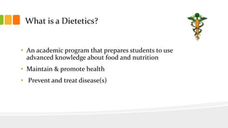 What is a Dietetics?
• An academic program that prepares students to use
advanced knowledge about food and nutrition
• Maintain & promote health
• Prevent and treat disease(s)