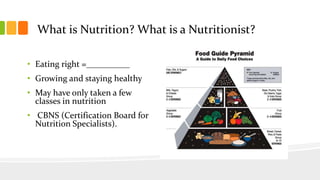 What is Nutrition? What is a Nutritionist?
• Eating right =__________
• Growing and staying healthy
• May have only taken a few
classes in nutrition
• CBNS (Certification Board for
Nutrition Specialists).