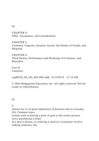 62
CHAPTER 4:
Offer, Acceptance, and Consideration
CHAPTER 5:
Contracts: Capacity, Genuine Assent, the Statute of Frauds, and
Illegality
CHAPTER 6:
Third Parties, Performance and Discharge of Contracts, and
Remedies
Unit II
Contracts
rog80328_04_c04_062-088.indd 62 9/20/16 11:14 AM
© 2016 Bridgepoint Education, Inc. All rights reserved. Not for
resale or redistribution.
63
C
ontract law is of great importance in business and in everyday
life. Common trans-
actions such as buying a pack of gum at the corner grocery
store, purchasing a ticket
at a movie theater, or ordering a meal at a restaurant involve
making contracts, but
 