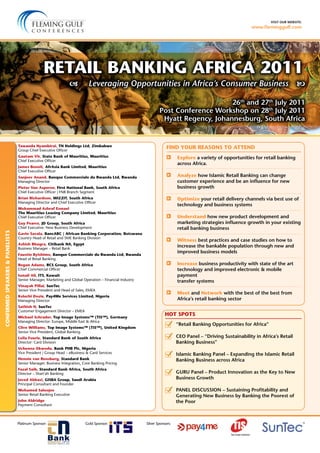 visit our website:
www.fleminggulf.com
	 Explore a variety of opportunities for retail banking
across Africa.
	 Analyze how Islamic Retail Banking can change
customer experience and be an influence for new
business growth
	 Optimize your retail delivery channels via best use of
technology and business systems
	 Understand how new product development and
marketing strategies influence growth in your existing
retail banking business
	 Witness best practices and case studies on how to
increase the bankable population through new and
improved business models
	 Increase business productivity with state of the art
technology and improved electronic & mobile
payment
transfer systems
	 Meet and Network with the best of the best from
Africa’s retail banking sector
26th
and 27th
July 2011
Post Conference Workshop on 28th
July 2011
Hyatt Regency, Johannesburg, South Africa
 Leveraging Opportunities in Africa’s Consumer Business
FIND YOUR REASONS TO ATTEND
Gold Sponsor:Platinum Sponsor: Silver Sponsors:
	 “Retail Banking Opportunities for Africa”
	 CEO Panel – “Driving Sustainability in Africa’s Retail
Banking Business”
	Islamic Banking Panel – Expanding the Islamic Retail
Banking Business across Africa
	 GURU Panel – Product Innovation as the Key to New
Business Growth
	 PANEL DISCUSSION – Sustaining Profitability and
Generating New Business by Banking the Poorest of
the Poor
HOT SPOTS
Retail Banking Africa 2011
CONFIRMEDSPEAKERS&PANELISTS
Tawanda Nyambirai, TN Holdings Ltd, Zimbabwe
Group Chief Executive Officer
Gautam Vir, State Bank of Mauritius, Mauritius
Chief Executive Officer
James Benoit, AfrAsia Bank Limited, Mauritius
Chief Executive Officer
Sanjeev Anand, Banque Commerciale du Rwanda Ltd, Rwanda
Managing Director
Pieter Van Asperen, First National Bank, South Africa
Chief Executive Officer | FNB Branch Segment
Brian Richardson, WIZZIT, South Africa
Managing Director and Chief Executive Officer
Mohammad Ashraf Esmael
The Mauritius Leasing Company Limited, Mauritius
Chief Executive Officer
Guy Pearce, JD Group, South Africa
Chief Executive: New Business Development
Gavin Savala, BancABC | African Banking Corporation, Botswana
Country Head of Retail and SME Banking Division
Ashish Bhugra, Citibank NA, Egypt
Business Manager – Retail Bank
Faustin Byishimo, Banque Commerciale du Rwanda Ltd, Rwanda
Head of Retail Banking
Regan Adams, RCS Group, South Africa
Chief Commercial Officer
Ismail Ali, ITS, Kuwait
Senior Manager, Marketing and Global Operation – Financial Industry
Vinayak Pillai, SunTec
Senior Vice President and Head of Sales, EMEA
Kelechi Dozie, Pay4Me Services Limited, Nigeria
Managing Director
Sathish N, SunTec
Customer Engagement Director – EMEA
Michael Schrader, Top Image Systems™ (TIS™), Germany
Managing Director: Europe, Middle East & Africa
Clive Williams, Top Image Systems™ (TIS™), United Kingdom
Senior Vice President, Global Banking
Leila Fourie, Standard Bank of South Africa
Director: Card Division
Uchenna Okwodu, Bank PHB Plc, Nigeria
Vice President | Group Head – eBusiness & Card Services
Hennie van Rensburg, Standard Bank
Senior Manager: Business Integration, Core Banking Pricing
Fazal Saib, Standard Bank Africa, South Africa
Director – Shari’ah Banking
Javed Abbasi, GISBA Group, Saudi Arabia
Principal Consultant and Founder
Mohamed Saloojee
Senior Retail Banking Executive
John Aldridge
Payment Consultant
 