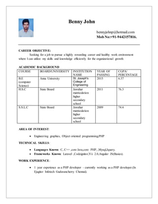 Benny John
bennyjohnp@hotmail.com
Mob No:+91-9442157816.
CAREER OBJECTIVE:
Seeking for a job to pursue a highly rewarding career and healthy work environment
where I can utilize my skills and knowledge efficiently for the organizational growth
ACADEMIC BACKGROUND
COURSE BOARD/UNIVERSITY INSTITUTION
NAME
YEAR OF
PASSING
CGPA/
PERCENTAGE
B.E
(computer
Science)
Anna University St. Joseph's
College of
Engineering
2015 6.37
H.S.C State Board Jawahar
matriculation
higher
secondary
school
2011 76.3
S.S.L.C State Board Jawahar
matriculation
higher
secondary
school
2009 74.4
AREA OF INTEREST:
 Engineering graphics, Object oriented programming,PHP
TECHNICAL SKILLS:
 Languages Known: C, C++ ,core Java,core PHP, ,Mysql,Jquery.
 Frameworks Known: Laravel ,Codeignitor,Yii 2.0,Angular JS(Basics).
WORK EXPERIENCE:
 1 year experience as a PHP developer – currently working as a PHP developer.(In
Ejugiter Infotech Guduvancherry Chennai).
 
