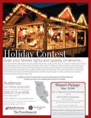 A Pulitzer Prize-Winning Newspaper | Owned locally by Sonoma Media Investments, LLC
For more information, contact your Account Executive or
Joanne Herrfeldt at 707.526.8551 or
Joanne.herrfeldt@pressdemocrat.com
Holiday Contest
Mendocino
County
Sonoma
County
Lake
County
Santa Rosa
****Source: Scarborough 2014 r1: Sonoma, Lake, Mendocino Counties
THE PRESS DEMOCRAT
WEEKLONG READERSHIP (PRINT & DIGITAL)
306,613 or 60%
of North Bay Adults****
Audience:
Grab your twinkle lights and sparkly ornaments…
Soon local families will gather for the annual Downtown Tree Lighting ceremony. To make this holiday kick-off even
more special this year, the Santa Rosa Downtown Association is holding a contest for the best decorated store
window. The Press Democrat, AJ Printing & Graphics and Wine Country Signs is excited to partner with Santa
Rosa’s Downtown Association for this year’s Window Decorating Contest. The winner will receive the following
from the Press Democrat, AJ Printing & Graphics and Wine Country Signs to make sure that your business
continues to shine during the New Year.
In addition, be sure to connect with your Account Executive at The Press Democrat
to ensure you have your marketing plan all set for the holidays.
Four ¼ Page ads in The Press Democrat
(full color)
50,000 RON Leaderboards
RON= Run of Network:
Sonoma Media Investment; pressdemocrat.com, petaluma360.
com, sonomanews.com & and sonomamag.com
Note: Ads must run in January, 2016.
For current advertisers, package must be incremental business.
$2000 credit for printing & sign products
Credit for any printing and sign products and services of your
choice from AJ Printing and Graphics and Wine Country Signs
Winner’s Package:
Value: $4,900
 