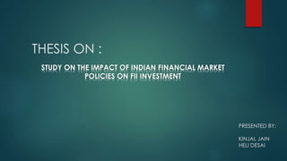 THESIS ON :
STUDY ON THE IMPACT OF INDIAN FINANCIAL MARKET
POLICIES ON FII INVESTMENT
PRESENTED BY:
KINJAL JAIN
HELI DESAI
 