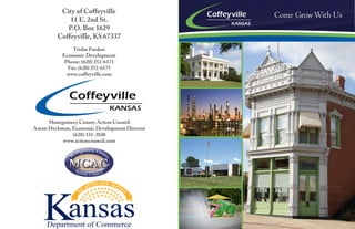 City of Coffeyville 
11 E. 2nd St. 
P.O. Box 1629 
Coffeyville, KS 67337 
Trisha Purdon 
Economic Development 
Phone: (620) 252-6171 
Fax: (620) 252-6175 
www.coffeyville.com 
Montgomery County Action Countil 
Aaron Heckman, Economic Development Director 
(620) 331-3830 
www.actioncouncil.com 
Come Grow With Us 
Department of Commerce 
 