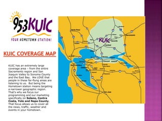 KUIC has an extremely large
coverage area – from the entire
Sacramento region and San
Joaquin Valley to Sonoma County
and the East Bay. We LOVE that
people in these far-flung areas are
listening to us. But being the
Hometown station means targeting
a narrower geographic region.
That’s why we focus our
programming and our marketing
specifically on Solano, Contra
Costa, Yolo and Napa County.
That focus allows us to cover all
the news, traffic, weather and
events in your hometown.
 