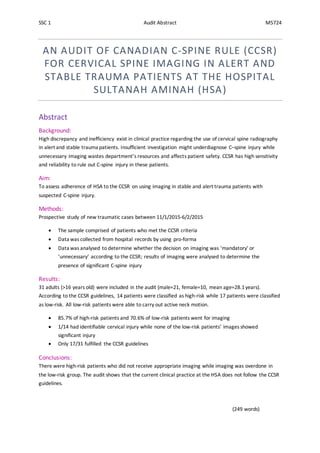 SSC 1 Audit Abstract M5724
AN AUDIT OF CANADIAN C-SPINE RULE (CCSR)
FOR CERVICAL SPINE IMAGING IN ALERT AND
STABLE TRAUMA PATIENTS AT THE HOSPITAL
SULTANAH AMINAH (HSA)
Abstract
Background:
High discrepancy and inefficiency exist in clinical practice regarding the use of cervical spine radiography
in alert and stable trauma patients. Insufficient investigation might underdiagnose C–spine injury while
unnecessary imaging wastes department’s resources and affects patient safety. CCSR has high sensitivity
and reliability to rule out C-spine injury in these patients.
Aim:
To assess adherence of HSA to the CCSR on using imaging in stable and alert trauma patients with
suspected C-spine injury.
Methods:
Prospective study of new traumatic cases between 11/1/2015-6/2/2015
 The sample comprised of patients who met the CCSR criteria
 Data was collected from hospital records by using pro-forma
 Data was analysed to determine whether the decision on imaging was ‘mandatory’ or
‘unnecessary’ according to the CCSR; results of imaging were analysed to determine the
presence of significant C-spine injury
Results:
31 adults (>16 years old) were included in the audit (male=21, female=10, mean age=28.1years).
According to the CCSR guidelines, 14 patients were classified as high-risk while 17 patients were classified
as low-risk. All low-risk patients were able to carry out active neck motion.
 85.7% of high-risk patients and 70.6% of low-risk patients went for imaging
 1/14 had identifiable cervical injury while none of the low-risk patients’ images showed
significant injury
 Only 17/31 fulfilled the CCSR guidelines
Conclusions:
There were high-risk patients who did not receive appropriate imaging while imaging was overdone in
the low-risk group. The audit shows that the current clinical practice at the HSA does not follow the CCSR
guidelines.
(249 words)
 