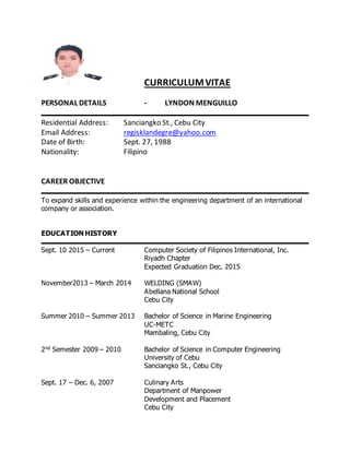 CURRICULUMVITAE
PERSONAL DETAILS - LYNDON MENGUILLO
Residential Address: Sanciangko St., Cebu City
Email Address: regisklandegre@yahoo.com
Date of Birth: Sept. 27, 1988
Nationality: Filipino
CAREER OBJECTIVE
To expand skills and experience within the engineering department of an international
company or association.
EDUCATION HISTORY
Sept. 10 2015 – Current Computer Society of Filipinos International, Inc.
Riyadh Chapter
Expected Graduation Dec. 2015
November2013 – March 2014 WELDING (SMAW)
Abellana National School
Cebu City
Summer 2010 – Summer 2013 Bachelor of Science in Marine Engineering
UC-METC
Mambaling, Cebu City
2nd Semester 2009 – 2010 Bachelor of Science in Computer Engineering
University of Cebu
Sanciangko St., Cebu City
Sept. 17 – Dec. 6, 2007 Culinary Arts
Department of Manpower
Development and Placement
Cebu City
 