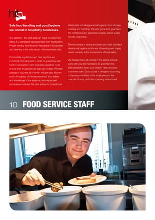 FOOD SERVICE STAFF
Safe food handling and good hygiene
are crucial in hospitality businesses.
Any failures in this vital area can result in customers
falling ill, a damaged reputation and even legal action.
Proper training at all levels in the basics of food safety
and cleaning is the only way to minimise these risks.
Food safety regulations and best practice are
constantly changing and in order to guarantee safe
food to consumers, food business operators must
ensure their employees are kept up-to-date. We offer
a range of courses all of which will give your kitchen
staff a firm grasp of the importance of food safety
and knowledge of the systems, techniques and
procedures involved. We look at how to control food
safety risks including personal hygiene, food storage,
cooking and handling. The end game is to give them
the confidence and expertise to safely deliver quality
food to customers.
There is always a strong emphasis on a high standard
of personal hygiene as the act of washing and drying
hands correctly is the cornerstone of food safety.
Our trainers have all worked in the sector and will
work with your kitchen teams to give them the
skills needed to keep your kitchen clean and your
customers safe. Each course is designed according
to the responsibilities of the employee and the
nuances of your particular operating environment.
10
 