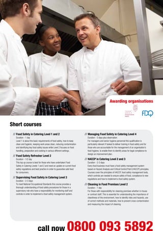 Awarding organisations
// Food Safety in Catering Level 1 and 2
Duration - 1 day
Level 1 is about the basic requirements of food safety, how to keep
clean and hygienic, keeping work areas clean, reducing contamination
and identifying key food safety issues while Level 2 focuses on food
handling, preparation and cooking in various different settings.
// Food Safety Refresher Level 2
Duration - 1/2 day
This top up course is best for those who have undertaken Food
Safety in Catering Levels 1 and 2 and need an update on current food
safety regulations and best practice in order to guarantee safe food
for consumers.
// Supervising Food Safety in Catering Level 3
Duration - 2-3 days
To meet National Occupational Standards this course provides a
thorough understanding of food safety procedures for those in a
supervisory role who have a responsibility for monitoring staff and
controls in order to implement a food safety management system.
// Managing Food Safety in Catering Level 4
Duration - 5 days plus observation
For managers and senior hygiene personnel this qualification is
particularly relevant if tasked to deliver training in food safety and for
those who are accountable for the management of an organisation’s
food hygiene, to enable them to identify areas for legal compliance to
design an improvement plan.
// HACCP in Catering Level 2 and 3
Duration - 2-3 days
Every food business must have a food safety management system
based on Hazard Analysis and Critical Control Point (HACCP) principles.
Courses cover the principles of HACCP, food safety management tools,
which controls are needed to ensure safety of food, compliance to new
regulations and how to implement a food safety system.
// Cleaning in Food Premises Level 2
Duration - 1 day
For those with responsibility for cleaning premises whether in-house
or contract staff. This is essential for understanding the importance of
cleanliness of the environment, how to identify risks and hazards, use
of correct methods and materials, how to prevent cross-contamination
and measuring the impact of cleaning.
Short courses
call now 0800 093 5892
 