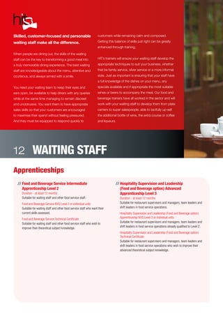 Apprenticeships
// Food and Beverage Service Intermediate
Apprenticeship Level 2
Duration - at least 12 months
Suitable for waiting staff and other food service staff.
	 Food and Beverage Service NVQ Level 2 or individual units
Suitable for waiting staff and other food service staff who want their
current skills assessed.
	 Food and Beverage Service Technical Certificate
Suitable for waiting staff and other food service staff who wish to
improve their theoretical subject knowledge.
// Hospitality Supervision and Leadership
(Food and Beverage option) Advanced
Apprenticeship Level 3
Duration - at least 12 months
Suitable for restaurant supervisors and managers, team leaders and
shift leaders in food service operations.
	 Hospitality Supervision and Leadership (Food and Beverage option)
Apprenticeship NVQ Level 3 or individual units
Suitable for restaurant supervisors and managers, team leaders and
shift leaders in food service operations already qualified to Level 2.
	 Hospitality Supervision and Leadership (Food and Beverage option)
Technical Certificate
Suitable for restaurant supervisors and managers, team leaders and
shift leaders in food service operations who wish to improve their
advanced theoretical subject knowledge.
Skilled, customer-focused and personable
waiting staff make all the difference.
When people are dining out, the skills of the waiting
staff can be the key to transforming a good meal into
a truly memorable dining experience. The best waiting
staff are knowledgeable about the menu, attentive and
courteous, and always armed with a smile.
You need your waiting team to keep their eyes and
ears open, be available to help diners with any queries
while at the same time managing to remain discreet
and unobtrusive. You want them to have appropriate
sales skills so that your customers are encouraged
to maximise their spend without feeling pressured.
And they must be equipped to respond quickly to
customers while remaining calm and composed.
Getting this balance of skills just right can be greatly
enhanced through training.
HIT’s trainers will ensure your waiting staff develop the
appropriate techniques to suit your business, whether
that be family service, silver service or a more informal
style. Just as important is ensuring that your staff have
a full knowledge of the dishes on your menu, any
specials available and if appropriate the most suitable
wines or beers to accompany the meal. Our food and
beverage trainers have all worked in the sector and will
work with your waiting staff to develop them from plate
carriers to super salespeople, able to tactfully up-sell
the additional bottle of wine, the extra course or coffee
and liqueurs.
WAITING STAFF12
 