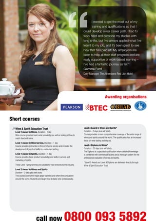 call now 0800 093 5892
Short courses
//	Wine  Spirit Education Trust
Level 1 Award in Wines, Duration - 1 day
Wine course provides basic wine knowledge as well as looking at how to
match food with wine.
	 Level 1 Award in Wine Service, Duration - 1 day
Course provides instruction in the art of wine service and includes the
development of practical skills in a restaurant setting.
	 Level 1 Award in Spirits, Duration - 1 day
Course provides basic product knowledge and skills in service and
marketing of spirits.
These Level 1 programmes are suitable for new entrants to the industry.
	 Level 2 Award in Wines and Spirits
Duration - 3 days plus self study
This course covers the major grape varieties and where they are grown
around the world. Students are taught how to taste wine professionally.
	
	 Level 3 Award in Wines and Spirits*
Duration - 5 days plus self study
Course provides a more comprehensive coverage of the wide range of
wines and spirits around the world. The qualification has an increased
focus on wine tasting techniques.
	 Level 4 Diploma in Wines*
Duration - 25 days plus self study
The Diploma is a specialist qualification where detailed knowledge
is combined with commercial factors and a thorough system for the
professional evaluation of wines and spirits.
* Level 3 Award and Level 4 Diploma are delivered directly through
Wine  Spirit Education Trust
I wanted to get the most out of my
training and qualifications so that I
could develop a real career path. I had to
work hard and combine my studies with
long shifts, but I’ve always applied what I’ve
learnt to my job, and it’s been great to see
how that has paid off. My employers are
keen to help all their staff progress and are
really supportive of work-based learning –
I’ve had a fantastic journey so far!”
Gemma Ford
Duty Manager,The Atherstone Red Lion Hotel
Awarding organisations
 