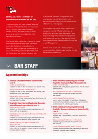 Staffing your bars – profitable or
problematic? Great staff are the key.
Customers come to your bar to have fun, relax and
spend time with their friends. They will have chosen
you for a variety of reasons such as location,
selection of drinks, the venue concept or theme,
good pricing, entertainment and perhaps most
importantly good service.
Good service has to happen day in, day out, to ensure
your customers return time and again. Reputation
is earned on the basis of continued customer
satisfaction, but it only takes one bad experience to
lose a customer for good. Get it right and they’ll tell
their friends about how great the experience was.
So if your staff understand the importance of not
keeping customers waiting, making them feel
welcome, and being helpful and polite, these patrons
will become your best regulars.
Providing these high service levels is entirely within
management control. HIT’s bar trainers have all
worked in the sector and know what makes a good
bar person. Using their practical knowledge gleaned
while running their own bars in the past, our trainers
pass on their expertise and experience to your bar staff
on any HIT programme.
It makes sense to work with a training company
whose trainers have experience and expertise from the
relevant sector of the industry.
BAR STAFF14
Apprenticeships
//	Beverage Service Intermediate Apprenticeship
Level 2
Duration - at least 12 months
Suitable for bar staff and other personnel who serve alcoholic drinks.
	 Beverage Service NVQ Level 2 or individual units
Suitable for bar staff and other personnel who serve alcoholic drinks
who want their current skills assessed.
	 Beverage Service Technical Certificate
Suitable for staff and other food service staff who wish to improve their
theoretical subject knowledge.
//	Hospitality Supervision and Leadership (Beverage
option) Advanced Apprenticeship Level 3
Duration - at least 12 months
Suitable for bar supervisors and managers, team leaders and shift
leaders in drink service operations.
	 Hospitality Supervision and Leadership (Beverage option) NVQ Level 3
or individual units
Suitable for bar supervisors and managers, team leaders and shift
leaders in drink service operations already qualified to Level 2.
	 Hospitality Supervision and Leadership (Beverage option)
Technical Certificate
Suitable for bar supervisors and managers, team leaders and shift
leaders in drink service operations who wish to improve their advanced
theoretical subject knowledge.
//	British Institute of Innkeeping (BII) Licensed
Hospitality Intermediate Apprenticeship Level 2
Duration - at least 12 months
Suitable for staff working at a daily operational level within the licensed
hospitality industry.
	 (BII) Licensed Hospitality NVQ Level 2 or individual units
Suitable for any bar or drinks staff who want their current
skills assessed.
	 Licensed Hospitality Technical Certificate
Learners achieve their Award for Personal Licence Holders and a
number of other key qualifications as part of the programme which is
completed towards the end of the apprenticeship.
//	British Institute of Innkeeping (BII) Licensed
Hospitality Management Advanced Apprenticeship
Level 3
Duration - at least 12 months
Suitable for staff in licensed trade in a supervisory role or working
towards one.
	 (BII) Licensed Hospitality NVQ Level 3 or individual units
Suitable for any bar or drinks staff who want their current
skills assessed.
	 Licensed Hospitality Management Technical Certificate
Suitable for supervisory bar and other drink service staff who wish to
improve their theoretical subject knowledge.
 