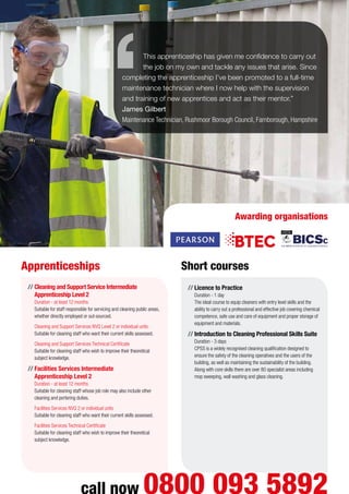 //	Cleaning and Support Service Intermediate
Apprenticeship Level 2
Duration - at least 12 months
Suitable for staff responsible for servicing and cleaning public areas,
whether directly employed or out-sourced.
	 Cleaning and Support Services NVQ Level 2 or individual units
Suitable for cleaning staff who want their current skills assessed.
	 Cleaning and Support Services Technical Certificate
Suitable for cleaning staff who wish to improve their theoretical
subject knowledge.
//	Facilities Services Intermediate
Apprenticeship Level 2
Duration - at least 12 months
Suitable for cleaning staff whose job role may also include other
cleaning and portering duties.
	 Facilities Services NVQ 2 or individual units
Suitable for cleaning staff who want their current skills assessed.
	 Facilities Services Technical Certificate
Suitable for cleaning staff who wish to improve their theoretical
subject knowledge.
//	Licence to Practice
Duration - 1 day
The ideal course to equip cleaners with entry level skills and the
ability to carry out a professional and effective job covering chemical
competence, safe use and care of equipment and proper storage of
equipment and materials.
//	Introduction to Cleaning Professional Skills Suite
Duration - 3 days
CPSS is a widely recognised cleaning qualification designed to
ensure the safety of the cleaning operatives and the users of the
building, as well as maintaining the sustainability of the building.
Along with core skills there are over 80 specialist areas including
mop sweeping, wall washing and glass cleaning.
Apprenticeships Short courses
call now 0800 093 5892
This apprenticeship has given me confidence to carry out
the job on my own and tackle any issues that arise. Since
completing the apprenticeship I’ve been promoted to a full-time
maintenance technician where I now help with the supervision
and training of new apprentices and act as their mentor.”
James Gilbert
Maintenance Technician, Rushmoor Borough Council, Farnborough, Hampshire
Awarding organisations
 