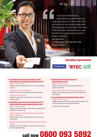 I saw the benefits that the
apprenticeship could provide and
it was good because it tied in with what I
was doing and has certainly helped with
my progression and promotion. The Level
3 training helped advance me so I could
land the head receptionist’s job when it
became available.”
Lek Sukwong
Head Receptionist, Donnington Valley Hotel,
Newbury, Berkshire
call now 0800 093 5892
Awarding organisations
//	Association of Accounting Technicians (AAT)
Accounting Intermediate Apprenticeship Level 2*
Duration - at least 12 months
Suitable for staff working with basic accounts such as a book keeper
or cashier.
	 Accounting NVQ Level 2 or individual units
Suitable for accounts staff who want their current skills assessed.
	 Accounting Technical Certificate
Suitable for accounts staff who wish to improve their theoretical
subject knowledge.
//	Hospitality Supervision and Leadership (Front of
House Option) Advanced Apprenticeship Level 3
Duration - at least 12 months
Suitable for reception shift leaders or team leaders responsible for the
supervision of a reception shift.
	 Hospitality Supervision and Leadership (Front of House Option) NVQ
Level 3 or individual units
Suitable for front of house supervisory staff who want their current
skills assessed.
	 Hospitality Supervision and Leadership (Front of House Option) Technical
Certificate
Suitable for front of house supervisory staff who wish to improve their
theoretical subject knowledge.
//	Business Administration Advanced
Apprenticeship Level 3
Duration - at least 12 months
Suitable for any supervisory staff in any sector involved with
business administration.
	 Business Administration NVQ Level 3 Diploma or individual units
Suitable for administration supervisory staff who want their current
skills assessed.
//	Accounting Advanced Apprenticeship Level 3*
Duration - at least 12 months
Suitable for any accounts staff in any sector who have achieved Level 2
and wish to advance their accountancy qualifications.
* Delivered by partner organisation.
 