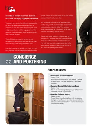 //	Introduction to Customer Service
Duration - 1 day
An introduction to customer service for all new staff, a refresher
for existing staff or to run when new products or services are
introduced.
//	Customer Service Skills to Increase Sales
Duration - 1 day
This one day course is designed to improve your staff’s customer
service skills especially to increase sales.
//	Coaching Customer Service
Duration - 2 days
Targeted at supervisors, Coaching Customer Service is all about
leading by example. The course covers techniques to monitor the
delivery of customer service and how to coach your team to improve
customer service delivery.
Essential to customer service, it’s much
more than managing luggage and furniture.
The generic term ‘porter’ has different meanings within
our sector. In larger hotels there will be a team of
porters at the front desk led by the concierge to meet
and greet guests, sort out their luggage, answer their
questions, book their theatre tickets and provide many
other customer services.
There will be also be a team of conference and
banqueting porters responsible for ensuring the room
layouts for any events taking place in the hotel.
In smaller hotels the portering function, both front and
back of house, may be undertaken by the same team.
Outside catering and events teams rely on their porters
and supervisors to set up and clear.
Your porters are advocates of the organisation and
need a variety of skills and knowledge, not to mention
excellent customer service ability. They provide a
range of services and set the standard for the level of
customer service the guest can expect.
Our trainers have all worked in the sector and will
work with your porters to give them the skills needed
to deliver excellent customer service and think on
their feet. Each course is designed according to the
responsibilities of the employee and the nuances of
your particular operating environment.
Short courses
CONCIERGE
AND PORTERING22
 