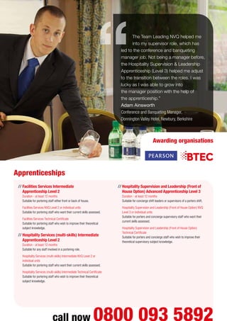 //	Facilities Services Intermediate
Apprenticeship Level 2
Duration - at least 12 months
Suitable for portering staff either front or back of house.
	 Facilities Services NVQ Level 2 or individual units
Suitable for portering staff who want their current skills assessed.
	 Facilities Services Technical Certificate
Suitable for portering staff who wish to improve their theoretical
subject knowledge.
//	Hospitality Services (multi-skills) Intermediate
Apprenticeship Level 2
Duration - at least 12 months
Suitable for any staff involved in a portering role.
	 Hospitality Services (multi-skills) Intermediate NVQ Level 2 or
individual units
Suitable for portering staff who want their current skills assessed.
	 Hospitality Services (multi-skills) Intermediate Technical Certificate
Suitable for portering staff who wish to improve their theoretical
subject knowledge.
//	Hospitality Supervision and Leadership (Front of
House Option) Advanced Apprenticeship Level 3
Duration - at least 12 months
Suitable for concierge shift leaders or supervisors of a porters shift.
	 Hospitality Supervision and Leadership (Front of House Option) NVQ
Level 3 or individual units
Suitable for porters and concierge supervisory staff who want their
current skills assessed.
	 Hospitality Supervision and Leadership (Front of House Option)
Technical Certificate
Suitable for porters and concierge staff who wish to improve their
theoretical supervisory subject knowledge.
The Team Leading NVQ helped me
into my supervisor role, which has
led to the conference and banqueting
manager job. Not being a manager before,
the Hospitality Supervision  Leadership
Apprenticeship (Level 3) helped me adjust
to the transition between the roles. I was
lucky as I was able to grow into
the manager position with the help of
the apprenticeship.”
Adam Ainsworth
Conference and Banqueting Manager,
Donnington Valley Hotel, Newbury, Berkshire
Apprenticeships
call now 0800 093 5892
Awarding organisations
 