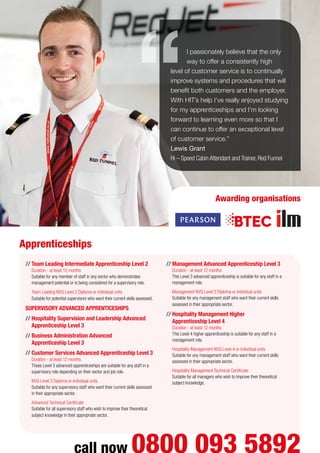 //	Team Leading Intermediate Apprenticeship Level 2
Duration - at least 12 months
Suitable for any member of staff in any sector who demonstrates
management potential or is being considered for a supervisory role.
	 Team Leading NVQ Level 2 Diploma or individual units
Suitable for potential supervisors who want their current skills assessed.
SUPERVISORY ADVANCED APPRENTICESHIPS
//	Hospitality Supervision and Leadership Advanced
Apprenticeship Level 3
//	Business Administration Advanced
Apprenticeship Level 3
//	Customer Services Advanced Apprenticeship Level 3
Duration - at least 12 months
These Level 3 advanced apprenticeships are suitable for any staff in a
supervisory role depending on their sector and job role.
	 NVQ Level 3 Diploma or individual units
Suitable for any supervisory staff who want their current skills assessed
in their appropriate sector.
	 Advanced Technical Certificate
Suitable for all supervisory staff who wish to improve their theoretical
subject knowledge in their appropriate sector.
//	Management Advanced Apprenticeship Level 3
Duration - at least 12 months
This Level 3 advanced apprenticeship is suitable for any staff in a
management role.
	 Management NVQ Level 3 Diploma or individual units
Suitable for any management staff who want their current skills
assessed in their appropriate sector.
//	Hospitality Management Higher
Apprenticeship Level 4
Duration - at least 12 months
This Level 4 higher apprenticeship is suitable for any staff in a
management role.
	 Hospitality Management NVQ Level 4 or individual units
Suitable for any management staff who want their current skills
assessed in their appropriate sector.
	 Hospitality Management Technical Certificate
Suitable for all managers who wish to improve their theoretical
subject knowledge.
I passionately believe that the only
way to offer a consistently high
level of customer service is to continually
improve systems and procedures that will
benefit both customers and the employer.
With HIT’s help I’ve really enjoyed studying
for my apprenticeships and I’m looking
forward to learning even more so that I
can continue to offer an exceptional level
of customer service.”
Lewis Grant
Hi – Speed Cabin Attendant and Trainer, Red Funnel
Apprenticeships
call now 0800 093 5892
Awarding organisations
 