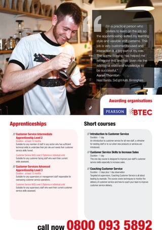 I’m a practical person who
prefers to learn on the job so
the apprenticeship suited my learning
style and variable shift patterns. This
job is very customer-focused and
interaction is a big part of my role.
The apprenticeship has helped me
recognise this and has given me the
additional skills and knowledge to
be successful.”
Aaran Thornton
Head Barista, SixEight Kafé, Birmingham
Apprenticeships Short courses
//	Introduction to Customer Service
Duration - 1 day
An introduction to customer service for all new staff, a refresher
for existing staff or to run when new products or services are
introduced.
//	Customer Service Skills to Increase Sales
Duration - 1 day
This one day course is designed to improve your staff’s customer
service skills especially to increase sales.
//	Coaching Customer Service
Duration - 2 days plus 1 day observation
Targeted at supervisors, Coaching Customer Service is all about
leading by example. The course covers techniques to monitor the
delivery of customer service and how to coach your team to improve
customer service delivery.
call now 0800 093 5892
Awarding organisations
//	Customer Service Intermediate
Apprenticeship Level 2
Duration - at least 12 months
Suitable for any member of staff in any sector who has sufficient
technical skills to undertake their job role and needs their customer
service skills honed.
	 Customer Service NVQ Level 2 Diploma or individual units
Suitable for any customer facing staff who want their current
skills assessed.
//	Customer Services Advanced
Apprenticeship Level 3
Duration - at least 12 months
Suitable for any supervisory or management staff responsible for
overseeing customer service operations.
	 Customer Service NVQ Level 3 Diploma or individual units
Suitable for any supervisory staff who want their current customer
service skills assessed.
 