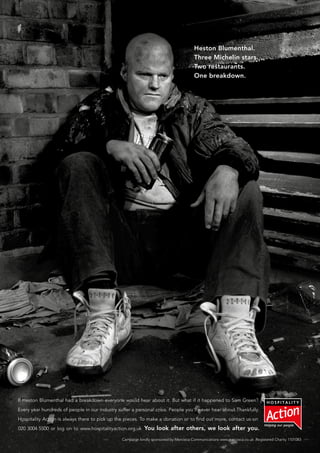 If Heston Blumenthal had a breakdown everyone would hear about it. But what if it happened to Sam Green?
Every year hundreds of people in our industry suffer a personal crisis. People you’ll never hear about.Thankfully
Hospitality Action is always there to pick up the pieces. To make a donation or to find out more, contact us on
020 3004 5500 or log on to www.hospitalityaction.org.uk You look after others, we look after you.
Campaign kindly sponsored by Mercieca Communications www.mercieca.co.uk Registered Charity 1101083
Heston Blumenthal.
Three Michelin stars.
Two restaurants.
One breakdown.
 