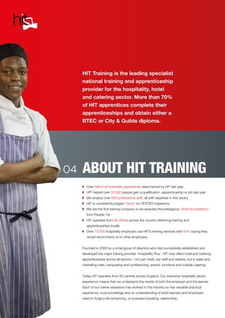 ABOUT HIT TRAINING
HIT Training is the leading specialist
national training and apprenticeship
provider for the hospitality, hotel
and catering sector. More than 70%
of HIT apprentices complete their
apprenticeships and obtain either a
BTEC or City & Guilds diploma.
◗	 Over half of all hospitality apprentices were trained by HIT last year
◗	 HIT helped over 20,000 people gain a qualification, apprenticeship or job last year
◗	 We employ over 600 professional staff, all with expertise in this sector
◗	 HIT is consistently judged ‘Good’ by OFSTED inspectors
◗	 We are the first training company to be awarded the prestigious ‘Gold Accreditation’
from People 1st
◗	 HIT operates from 50 offices across the country delivering training and
apprenticeships locally
◗	 Over 10,000 hospitality employers use HIT’s training services with 92% saying they
would recommend us to other employers.
Founded in 2006 by a small group of directors who had successfully established and
developed the major training provider ‘Hospitality Plus’, HIT now offers hotel and catering
apprenticeships across all sectors – not just chefs, bar staff and waiters, but in sales and
marketing roles, banqueting and conferencing, events, functions and outside catering.
Today HIT operates from 50 centres across England. Our extensive hospitality sector
experience means that we understand the needs of both the employer and the learner.
Each of our trainer-assessors has worked in the industry so has valuable practical
experience, local knowledge and an understanding of what learners and employers
need to forge a life-enhancing, or business-boosting, relationship.
04
 