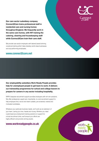 Our care sector subsidiary company
Connect2Care trains professional staff in
residential care and nursing homes
throughout England. We frequently work in
the same care homes, with HIT training the
catering, cleaning and housekeeping staff
while Connect2Care train their care staff.
We provide care sector employers with tailored award-winning
vocational training which helps develop world-class businesses
and top-performing employees.
www.connect2care.net
Our employability subsidiary Work Ready People provides
help for unemployed people to get back to work. It delivers
our traineeship programmes for school and college leavers to
prepare for careers in any sector including hospitality.
WRP’s bespoke recruitment support provides employers with win-win solutions.
We offer professional, expert and, importantly, no-cost recruitment support to
help employers find, recruit and retain suitable, pre-screened, trained and
motivated candidates.
Whatever your particular business needs, we’ll work as an extension of
your team, saving you time, hassle and money. Whether you need
customised pre-employment training solutions or support for
a local recruitment drive, we’ll ensure your efforts are
highly efficient and provide winning results.
www.workreadypeople.co.uk
 