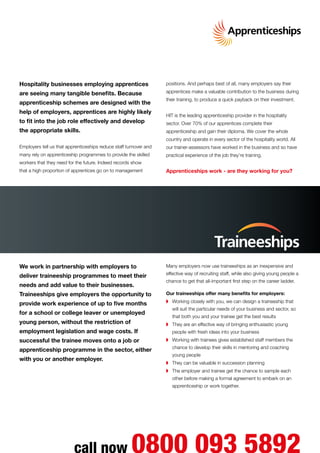 Hospitality businesses employing apprentices
are seeing many tangible benefits. Because
apprenticeship schemes are designed with the
help of employers, apprentices are highly likely
to fit into the job role effectively and develop
the appropriate skills.
Employers tell us that apprenticeships reduce staff turnover and
many rely on apprenticeship programmes to provide the skilled
workers that they need for the future. Indeed records show
that a high proportion of apprentices go on to management
positions. And perhaps best of all, many employers say their
apprentices make a valuable contribution to the business during
their training, to produce a quick payback on their investment.
HIT is the leading apprenticeship provider in the hospitality
sector. Over 70% of our apprentices complete their
apprenticeship and gain their diploma. We cover the whole
country and operate in every sector of the hospitality world. All
our trainer-assessors have worked in the business and so have
practical experience of the job they’re training.
Apprenticeships work - are they working for you?
We work in partnership with employers to
deliver traineeship programmes to meet their
needs and add value to their businesses.
Traineeships give employers the opportunity to
provide work experience of up to five months
for a school or college leaver or unemployed
young person, without the restriction of
employment legislation and wage costs. If
successful the trainee moves onto a job or
apprenticeship programme in the sector, either
with you or another employer.
Many employers now use traineeships as an inexpensive and
effective way of recruiting staff, while also giving young people a
chance to get that all-important first step on the career ladder.
Our traineeships offer many benefits for employers:
◗	 Working closely with you, we can design a traineeship that
will suit the particular needs of your business and sector, so
that both you and your trainee get the best results
◗	 They are an effective way of bringing enthusiastic young
people with fresh ideas into your business
◗	 Working with trainees gives established staff members the
chance to develop their skills in mentoring and coaching
young people
◗	 They can be valuable in succession planning
◗	 The employer and trainee get the chance to sample each
other before making a formal agreement to embark on an
apprenticeship or work together.
call now 0800 093 5892
 