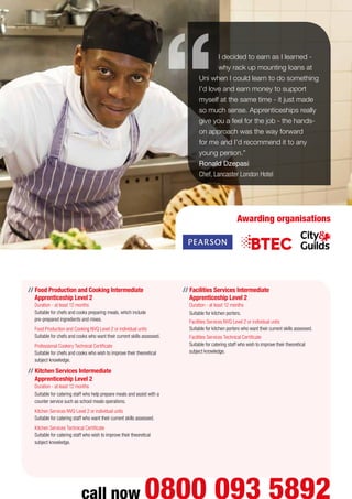 I decided to earn as I learned -
why rack up mounting loans at
Uni when I could learn to do something
I’d love and earn money to support
myself at the same time - it just made
so much sense. Apprenticeships really
give you a feel for the job - the hands-
on approach was the way forward
for me and I’d recommend it to any
young person.”
Ronald Dzepasi
Chef, Lancaster London Hotel
Awarding organisations
// Food Production and Cooking Intermediate
Apprenticeship Level 2
Duration - at least 12 months
Suitable for chefs and cooks preparing meals, which include
pre-prepared ingredients and mixes.
	 Food Production and Cooking NVQ Level 2 or individual units
Suitable for chefs and cooks who want their current skills assessed.
	 Professional Cookery Technical Certificate
Suitable for chefs and cooks who wish to improve their theoretical
subject knowledge.
// Kitchen Services Intermediate
Apprenticeship Level 2
Duration - at least 12 months
Suitable for catering staff who help prepare meals and assist with a
counter service such as school meals operations.
	 Kitchen Services NVQ Level 2 or individual units
Suitable for catering staff who want their current skills assessed.
	 Kitchen Services Technical Certificate
Suitable for catering staff who wish to improve their theoretical
subject knowledge.
// Facilities Services Intermediate
Apprenticeship Level 2
Duration - at least 12 months
Suitable for kitchen porters.
	 Facilities Services NVQ Level 2 or individual units
Suitable for kitchen porters who want their current skills assessed.
	 Facilities Services Technical Certificate
Suitable for catering staff who wish to improve their theoretical
subject knowledge.
call now 0800 093 5892
 