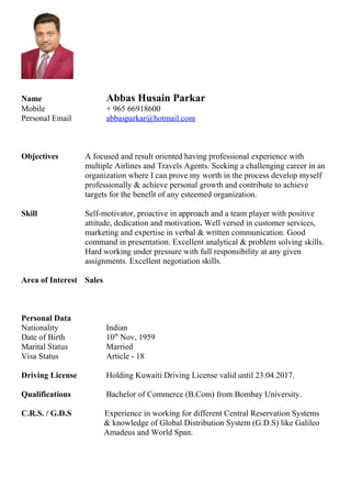 Name Abbas Husain Parkar
Mobile + 965 66918600
Personal Email abbasparkar@hotmail.com
Objectives A focused and result oriented having professional experience with
multiple Airlines and Travels Agents. Seeking a challenging career in an
organization where I can prove my worth in the process develop myself
professionally & achieve personal growth and contribute to achieve
targets for the benefit of any esteemed organization.
Skill Self-motivator, proactive in approach and a team player with positive
attitude, dedication and motivation. Well versed in customer services,
marketing and expertise in verbal & written communication. Good
command in presentation. Excellent analytical & problem solving skills.
Hard working under pressure with full responsibility at any given
assignments. Excellent negotiation skills.
Area of Interest Sales
Personal Data
Nationality Indian
Date of Birth 10th
Nov, 1959
Marital Status Married
Visa Status Article - 18
Driving License Holding Kuwaiti Driving License valid until 23.04.2017.
Qualifications Bachelor of Commerce (B.Com) from Bombay University.
C.R.S. / G.D.S Experience in working for different Central Reservation Systems
& knowledge of Global Distribution System (G.D.S) like Galileo
Amadeus and World Span.
 