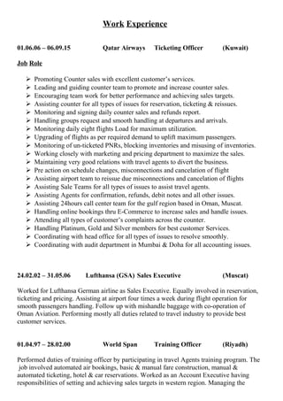Work Experience
01.06.06 – 06.09.15 Qatar Airways Ticketing Officer (Kuwait)
Job Role
 Promoting Counter sales with excellent customer’s services.
 Leading and guiding counter team to promote and increase counter sales.
 Encouraging team work for better performance and achieving sales targets.
 Assisting counter for all types of issues for reservation, ticketing & reissues.
 Monitoring and signing daily counter sales and refunds report.
 Handling groups request and smooth handling at departures and arrivals.
 Monitoring daily eight flights Load for maximum utilization.
 Upgrading of flights as per required demand to uplift maximum passengers.
 Monitoring of un-ticketed PNRs, blocking inventories and misusing of inventories.
 Working closely with marketing and pricing department to maximize the sales.
 Maintaining very good relations with travel agents to divert the business.
 Pre action on schedule changes, misconnections and cancelation of flight
 Assisting airport team to reissue due misconnections and cancelation of flights
 Assisting Sale Teams for all types of issues to assist travel agents.
 Assisting Agents for confirmation, refunds, debit notes and all other issues.
 Assisting 24hours call center team for the gulf region based in Oman, Muscat.
 Handling online bookings thru E-Commerce to increase sales and handle issues.
 Attending all types of customer’s complaints across the counter.
 Handling Platinum, Gold and Silver members for best customer Services.
 Coordinating with head office for all types of issues to resolve smoothly.
 Coordinating with audit department in Mumbai & Doha for all accounting issues.
24.02.02 – 31.05.06 Lufthansa (GSA) Sales Executive (Muscat)
Worked for Lufthansa German airline as Sales Executive. Equally involved in reservation,
ticketing and pricing. Assisting at airport four times a week during flight operation for
smooth passengers handling. Follow up with mishandle baggage with co-operation of
Oman Aviation. Performing mostly all duties related to travel industry to provide best
customer services.
01.04.97 – 28.02.00 World Span Training Officer (Riyadh)
Performed duties of training officer by participating in travel Agents training program. The
job involved automated air bookings, basic & manual fare construction, manual &
automated ticketing, hotel & car reservations. Worked as an Account Executive having
responsibilities of setting and achieving sales targets in western region. Managing the
 
