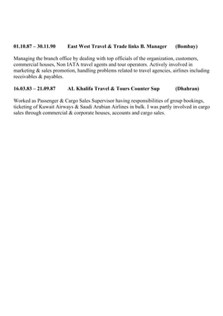 01.10.87 – 30.11.90 East West Travel & Trade links B. Manager (Bombay)
Managing the branch office by dealing with top officials of the organization, customers,
commercial houses, Non IATA travel agents and tour operators. Actively involved in
marketing & sales promotion, handling problems related to travel agencies, airlines including
receivables & payables.
16.03.83 – 21.09.87 AL Khalifa Travel & Tours Counter Sup (Dhahran)
Worked as Passenger & Cargo Sales Supervisor having responsibilities of group bookings,
ticketing of Kuwait Airways & Saudi Arabian Airlines in bulk. I was partly involved in cargo
sales through commercial & corporate houses, accounts and cargo sales.
 