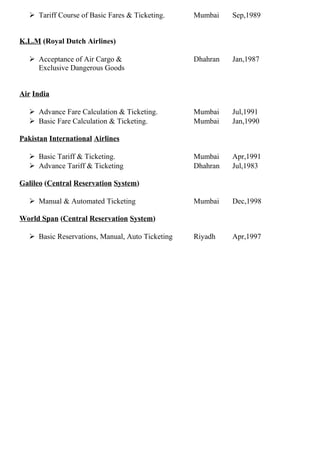  Tariff Course of Basic Fares & Ticketing. Mumbai Sep,1989
K.L.M (Royal Dutch Airlines)
 Acceptance of Air Cargo & Dhahran Jan,1987
Exclusive Dangerous Goods
Air India
 Advance Fare Calculation & Ticketing. Mumbai Jul,1991
 Basic Fare Calculation & Ticketing. Mumbai Jan,1990
Pakistan International Airlines
 Basic Tariff & Ticketing. Mumbai Apr,1991
 Advance Tariff & Ticketing Dhahran Jul,1983
Galileo (Central Reservation System)
 Manual & Automated Ticketing Mumbai Dec,1998
World Span (Central Reservation System)
 Basic Reservations, Manual, Auto Ticketing Riyadh Apr,1997
 