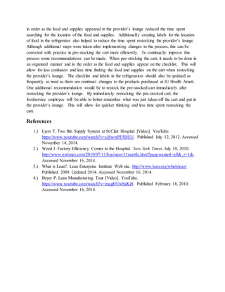 in order as the food and supplies appeared in the provider’s lounge reduced the time spent
searching for the location of the food and supplies. Additionally creating labels for the location
of food in the refrigerator also helped to reduce the time spent restocking the provider’s lounge.
Although additional steps were taken after implementing changes to the process, this can be
corrected with practice in pre-stocking the cart more efficiently. To continually improve this
process some recommendations can be made. When pre-stocking the cart, it needs to be done in
an organized manner and in the order as the food and supplies appear on the checklist. This will
allow for less confusion and less time finding the food and supplies on the cart when restocking
the provider’s lounge. The checklist and labels in the refrigeration should also be updated as
frequently as need as there are continual changes to the products purchased at IU Health Arnett.
One additional recommendation would be to restock the pre-stocked cart immediately after
restocking the provider’s lounge. By immediately restocking the pre-stocked cart, the
foodservice employee will be able to better remember what was just taken off the cart and put in
the provider’s lounge. This will allow for quicker thinking and less time spent restocking the
cart.
References
1.) Lyon T. Two Bin Supply System at St Clair Hospital [Video]. YouTube.
https://www.youtube.com/watch?v=yjSwwPF5BUU. Published July 12, 2012. Accessed
November 14, 2014.
2.) Weed J. Factory Efficiency Comes to the Hospital. New York Times. July 10, 2010.
http://www.nytimes.com/2010/07/11/business/11seattle.html?pagewanted=all&_r=1&.
Accessed November 16, 2014.
3.) What is Lean?. Lean Enterprise Institute Web site. http://www.lean.org/whatslean/
Published 2009. Updated 2014. Accessed November 16. 2014.
4.) Beyer P. Lean Manufacturing Tour [Video]. YouTube.
https://www.youtube.com/watch?v=mqgHUwSaKj8. Published February 18, 2010.
Accessed November 16, 2014.
 