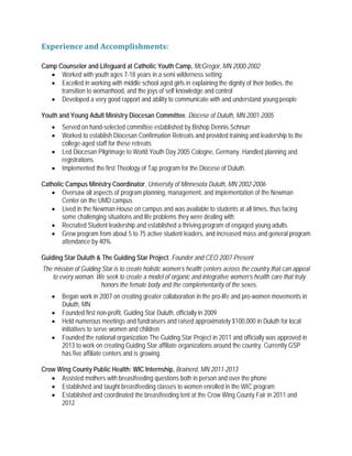 Experience and Accomplishments:
Camp Counselor and Lifeguard at Catholic Youth Camp, McGregor, MN 2000-2002
• Worked with youth ages 7-18 years in a semi wilderness setting
• Excelled in working with middle school aged girls in explaining the dignity of their bodies, the
transition to womanhood, and the joys of self knowledge and control
• Developed a very good rapport and ability to communicate with and understand young people
Youth and Young Adult Ministry Diocesan Committee, Diocese of Duluth, MN 2001-2005
• Served on hand-selected committee established by Bishop Dennis Schnurr
• Worked to establish Diocesan Confirmation Retreats and provided training and leadership to the
college-aged staff for these retreats
• Led Diocesan Pilgrimage to World Youth Day 2005 Cologne, Germany. Handled planning and
registrations.
• Implemented the first Theology of Tap program for the Diocese of Duluth.
Catholic Campus Ministry Coordinator, University of Minnesota Duluth, MN 2002-2006
• Oversaw all aspects of program planning, management, and implementation of the Newman
Center on the UMD campus
• Lived in the Newman House on campus and was available to students at all times, thus facing
some challenging situations and life problems they were dealing with
• Recruited Student leadership and established a thriving program of engaged young adults
• Grew program from about 5 to 75 active student leaders, and increased mass and general program
attendance by 40%.
Guiding Star Duluth & The Guiding Star Project, Founder and CEO 2007-Present
The mission of Guiding Star is to create holistic women’s health centers across the country that can appeal
to every woman. We seek to create a model of organic and integrative women’s health care that truly
honors the female body and the complementarity of the sexes.
• Began work in 2007 on creating greater collaboration in the pro-life and pro-women movements in
Duluth, MN
• Founded first non-profit, Guiding Star Duluth, officially in 2009
• Held numerous meetings and fundraisers and raised approximately $100,000 in Duluth for local
initiatives to serve women and children
• Founded the national organization The Guiding Star Project in 2011 and officially was approved in
2013 to work on creating Guiding Star affiliate organizations around the country. Currently GSP
has five affiliate centers and is growing.
Crow Wing County Public Health: WIC Internship, Brainerd, MN 2011-2013
• Assisted mothers with breastfeeding questions both in person and over the phone
• Established and taught breastfeeding classes to women enrolled in the WIC program
• Established and coordinated the breastfeeding tent at the Crow Wing County Fair in 2011 and
2012
 