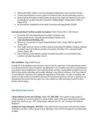 • Worked with Public Health to review breastfeeding friendly policies and recommend changes
• Created and distributed a resource guide to the Brainerd Lakes Area Breastfeeding resources
• Worked with local hospitals to bring lactation education to the region and advertise for the event
(specifically the Lactation Education Consultants “Building Bridges” training held at CRMC in
August 2012)
• Assisted with the establishment of the North Central Breastfeeding Network (NCBN)
Internationally Board Certified Lactation Consultant, Private Practice IBCLC 2012-Present
• Passed the 2012 International Board of Lactation Consultant Exam
• Opened private practice, Naturally Nourished Baby in October 2012,
www.naturallynourishedbaby.com
• Worked on a casual basis at Cuyuna Regional Medical Center, Crosby, MN from April 2013-
January 2016
• Have taught numerous classes to mothers about breastfeeding and childbirth, including a daylong
accredited course for healthcare providers on Lactation, November 2013, Lakewood Health
System, Staples, MN
• Current Member of International Lactation Consultant Association, ILCA and United States
Lactation Consultant Association, USLCA
Wife and Mother, August 2003-Present
I include this in my speaking resume because I truly feel that the experiences I have gained being married
to an Advanced Practice Nurse Practitioner and giving birth to his six children have been as educational as
every degree and accomplishment I have achieved outside our home. Having birthed six babies in six very
different ways and breastfeeding each new little individual in very different situations, I feel I have learned
so much about the experience of accepting and supporting my female body. I am able to empathize with
women in a wide variety of circumstances because of my personal experiences and am so grateful for my
educational achievements that have given me a voice outside my small community of women to affect
broader cultural change.
Speaking Experience:
Campus Ministry Events and Trainings, Duluth, MN, 2002-2006: I have spoken to large groups of
college students on several occasions on a variety of topics. Some of the more noteworthy presentations
being “Gay? God loves you”, “NFP: Going Organic with your Sex Life”, and “Theology of the Body for
Beginners”.
Guiding Star Project Banquets, 2010-2013: I have delivered the annual report at the past three Annual
Fundraisers and other events to groups of up to 400 people. Each event has brought in several thousands
of dollars.
 