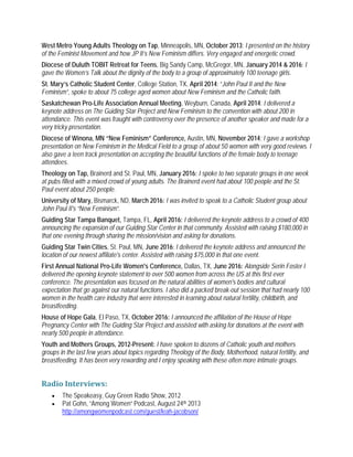 West Metro Young Adults Theology on Tap, Minneapolis, MN, October 2013: I presented on the history
of the Feminist Movement and how JP II’s New Feminism differs. Very engaged and energetic crowd.
Diocese of Duluth TOBIT Retreat for Teens, Big Sandy Camp, McGregor, MN, January 2014 & 2016: I
gave the Women’s Talk about the dignity of the body to a group of approximately 100 teenage girls.
St. Mary’s Catholic Student Center, College Station, TX, April 2014: “John Paul II and the New
Feminism”, spoke to about 75 college aged women about New Feminism and the Catholic faith.
Saskatchewan Pro-Life Association Annual Meeting, Weyburn, Canada, April 2014: I delivered a
keynote address on The Guiding Star Project and New Feminism to the convention with about 200 in
attendance. This event was fraught with controversy over the presence of another speaker and made for a
very tricky presentation.
Diocese of Winona, MN “New Feminism” Conference, Austin, MN, November 2014: I gave a workshop
presentation on New Feminism in the Medical Field to a group of about 50 women with very good reviews. I
also gave a teen track presentation on accepting the beautiful functions of the female body to teenage
attendees.
Theology on Tap, Brainerd and St. Paul, MN, January 2016: I spoke to two separate groups in one week
at pubs filled with a mixed crowd of young adults. The Brainerd event had about 100 people and the St.
Paul event about 250 people.
University of Mary, Bismarck, ND, March 2016: I was invited to speak to a Catholic Student group about
John Paul II's “New Feminism”.
Guiding Star Tampa Banquet, Tampa, FL, April 2016: I delivered the keynote address to a crowd of 400
announcing the expansion of our Guiding Star Center in that community. Assisted with raising $180,000 in
that one evening through sharing the mission/vision and asking for donations.
Guiding Star Twin Cities, St. Paul, MN, June 2016: I delivered the keynote address and announced the
location of our newest affiliate's center. Assisted with raising $75,000 in that one event.
First Annual National Pro-Life Women's Conference, Dallas, TX, June 2016: Alongside Serin Foster I
delivered the opening keynote statement to over 500 women from across the US at this first ever
conference. The presentation was focused on the natural abilities of women's bodies and cultural
expectation that go against our natural functions. I also did a packed break-out session that had nearly 100
women in the health care industry that were interested in learning about natural fertility, childbirth, and
breastfeeding.
House of Hope Gala, El Paso, TX, October 2016: I announced the affiliation of the House of Hope
Pregnancy Center with The Guiding Star Project and assisted with asking for donations at the event with
nearly 500 people in attendance.
Youth and Mothers Groups, 2012-Present: I have spoken to dozens of Catholic youth and mothers
groups in the last few years about topics regarding Theology of the Body, Motherhood, natural fertility, and
breastfeeding. It has been very rewarding and I enjoy speaking with these often more intimate groups.
Radio Interviews:
• The Speakeasy, Guy Green Radio Show, 2012
• Pat Gohn, “Among Women” Podcast, August 24th 2013
http://amongwomenpodcast.com/guest/leah-jacobson/
 