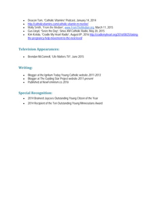 • Deacon Tom, “Catholic Vitamins” Podcast, January 14, 2014
• http://catholicvitamins.com/catholic-vitamin-m-mentor/
• Molly Smith, “From the Median”, www.FromTheMedian.org, March 11, 2015
• Gus Lloyd, “Seize the Day”, Sirius XM Catholic Radio, May 20, 2015
• Kim Ketola, “Cradle My Heart Radio”, August 8th, 2016 http://cradlemyheart.org/2016/08/25/taking-
the-pregnancy-help-movement-to-the-next-level/
Television Appearances:
• Brendan McConnell, “Life Matters TV”, June 2015
Writing:
• Blogger at the Ignitum Today Young Catholic website 2011-2013
• Blogger at The Guiding Star Project website 2011-present
• Published at NewFeminism.co 2016
Special Recognition:
• 2014 Brainerd Jaycees Outstanding Young Citizen of the Year
• 2014 Recipient of the Ten Outstanding Young Minnesotans Award
 