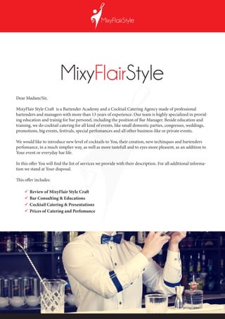 Dear Madam/Sir,
MixyFlair Style Craft is a Bartender Academy and a Cocktail Catering Agency made of professional
bartenders and managers with more than 13 years of experience. Our team is highly specialized in provid-
ing education and trainig for bar personel, including the position of Bar Manager. Beside education and
training, we do cocktail catering for all kind of events, like small domestic parties, congresses, weddings,
promotions, big events, festivals, special perfomances and all other business-like or private events.
We would like to introduce new level of cocktails to You, their creation, new techinques and bartenders
perfomance, in a much simplier way, as well as more tastefull and to eyes more pleasent, as an addition to
Your event or everyday bar life.
In this offer You will find the list of services we provide with their description. For all additional informa-
tion we stand at Your disposal.
This offer includes:
	Review of MixyFlair Style Craft
	Bar Consulting & Educations
	Cocktail Catering & Presentations
	Prices of Catering and Perfomance
 