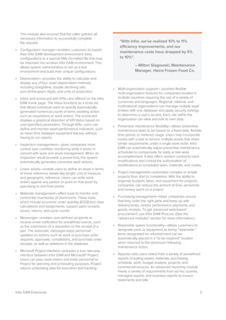 3Infor EAM Enterprise
This module also ensures that the caller gathers all
necessary information to successfully complete
the request.
• Configuration manager—enables customers to export
their Infor EAM development environment base
configurations to a special XML-formatted file that may
be imported into another Infor EAM environment. This
allows system administrators to set up a test
environment and build their unique configurations.
• Depreciation—provides the ability to calculate and
display any of four asset depreciation methods
including straightline, double declining rate,
sum-of-the-years’-digits, and units of production.
• Inbox and scorecard with KPIs—are offered on the Infor
EAM home page. The Inbox functions as a to-do list
that allows individual users to specify automatically
generated numerical counts of items awaiting action
such as requisitions or work orders. The scorecard
displays a graphical depiction of KPI status based on
user-specified parameters. Through KPIs, users can
define and monitor asset performance indicators, such
as mean time between equipment failures, without
having to run reports.
• Inspection management— gives companies more
control over condition monitoring while it works in
concert with work and asset management. When an
inspection result exceeds a preset limit, the system
automatically generates corrective work actions.
• Linear assets—enable users to define an asset in terms
of linear reference details like length, unit of measure,
and geographic reference. Users can write work
orders against any portion or point on that asset by
specifying to and from points.
• Materials management—offers tools to monitor and
control the inventories of storerooms. These tools,
which include economic order quantity (EOQ) and class
calculations and assignments, support parts receipts,
issues, returns, and cycle counts.
• Messenger—enables user-defined recipients to
receive email notification for predefined events, such
as the submission of a requisition or the receipt of a
part. The automatic messages keep personnel
updated on actions such as work or purchase order
requests, approvals, completions, and purchase order
receipts, as well as deletions in the database.
• Microsoft Project interface—provides a true, two-way
interface between Infor EAM and Microsoft® Project.
Users can pass work orders and trade personnel to
Project for planning and scheduling purposes. Project
returns scheduling data for execution and tracking.
• Multi-organization support— provides flexible
multi-organization features for companies located in
multiple countries requiring the use of a variety of
currencies and languages. Regional, national, and
multinational organizations can manage multiple legal
entities with one database and apply security settings
to determine a user’s access. Each site within the
organization can view and edit its own data.
• Preventive maintenance flexibility—allows preventive
maintenance tasks to be based on a fixed date, flexible
time period, or metered usage. Users may incorporate
routes with a task to service multiple assets that share
similar requirements under a single work order. Infor
EAM can automatically adjust preventive maintenance
schedules to compensate for early or late work
accomplishment. It also offers revision control to track
modifications and control the authorization of
modifications to scheduled tasks, materials, and routes.
• Project management—automates complex or simple
projects from start to completion. With the ability to
organize budgets, labor, and equipment for projects,
companies can reduce the amount of time, personnel,
and money spent on a project.
• Purchasing management—helps companies ensure
that they order the right parts and keep up with
delivery times, vendor performance payments, and
goods receipts. To get advanced web-based
procurement, use Infor EAM iProcure. (See the
“advanced modules” section for more information.)
• Repairable spares functionality—allows customers to
designate parts or equipment as being “repairable.”
Items designated for refurbishment can be
automatically placed in a “to be repaired” location
when returned to the storeroom following
maintenance action.
• Reports—lets users select from a variety of predefined
reports including assets, materials, purchasing,
schedule, work, budget analysis, projects, and
commercial services. An advanced reporting module
meets a variety of requirements from ad hoc queries,
managed reports, and business reports to invoice
statements and bills.
"With Infor, we've realized 10% to 11%
efficiency improvements, and our
maintenance costs have dropped by 5%
to 10%".
—Milton Slagowski, Maintenance
Manager, Heinz Frozen Food Co.
 