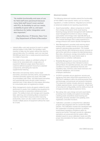 4 Infor EAM Enterprise
• Upload utility—uses web services to insert or update
selected tables in Infor EAM. This facilitates rapid
insertion of data into the system without the need for
manual data entry. For example, users can now load
100,000 part items from a newly acquired warehouse
in a matter of seconds.
• Metering function—allows an unlimited number of
meters to be associated with a single piece of
equipment. Metered usage values flow down a
customer-defined equipment hierarchy to selected
components, eliminating the need for
supplemental metering.
• Warranties and warranty claims—tracks asset
warranties, processes warranty claims, and provides for
unlimited warranties against any asset. Infor EAM
accommodates both meter- and date-based warranties
and automatically tracks all work orders having a
potential claim. It also allows for time-elapse warranties
on consumable parts not registered as assets.
• Work management—tracks all aspects related to work
performed on assets, from installing new equipment to
issuing corrective or preventive maintenance work
orders. The ability to track and manage work requests,
labor, planning, and scheduling allows companies to
make the most of their resources while improving
productivity. Users can also create a work order and
include multiple pieces of equipment without the need
for a route.
Advanced modules
The following advanced modules extend the functionality
of Infor EAM to meet specific needs, such as industry
regulations, a mobile workforce, integrated procurement,
or advanced analytical and reporting requirements:
• Asset Sustainability— allows companies to monitor
their energy consumption at the asset level by
factoring energy demand management with traditional
asset management functions to reduce energy
consumption and energy costs—typically taking up
60% of indirect operating and maintenance expenses.
This module leverages Infor’s deep experience in
energy emission and carbon dioxide management.
• Alert Management—provides early warning about
existing asset condition trends occurring outside
optimum operating data parameters. The module
ensures that the right maintenance person receives an
alert at the right time to analyze the data (temperature,
flow rates, oil pressure, energy consumption, etc.) and
determine whether the asset needs repair or
replacement, or whether notifications.
• Reliability Management—ensures that assets are
performing according to their intended functions
without failure, for specified periods, and under stated
conditions to reduce operational, financial, and
regulatory risks; minimize costs; boost revenues and
customer satisfaction; and increase
employee satisfaction.
• 21 CFR 11—provides secure electronic records and
signatures that meet critical FDA requirements for 21
CFR Part 11 validations within the pharmaceutical, food
and beverage, and personal care products industries.
This advanced module includes electronic signatures,
multiple approval levels, record snapshots, a high level
of security and configurability, and the ability to track all
changes and edits made to electronic forms.
• Barcoding—lets users design and print asset labels,
providing more mobility and systems functionality.
Labeling assets streamlines asset tracking and
relocating, warranty activation and updating, work
registration, and other functions.
• Calibration—provides a comprehensive calibration
program fully integrated with the overall Infor EAM
solution. The Calibration module was developed with
the cooperation of existing customers to address
broad-based regulatory compliance within an
easy-to-use format. Thorough records for calibration
operations are preserved and the system offers
detailed reports to serve calibration needs and offer
proper documentation for future calibration auditing
and review.
“Its mobile functionality and ease of use
for field staff were paramount because
many field staff haven’t even worked
with PCs. Its flexibility to suit our needs,
scalability to grow with us, and open
architecture for better integration were
also important.”
—Marty Brenner, IT Director, New York
City Department of Parks & Recreation
 