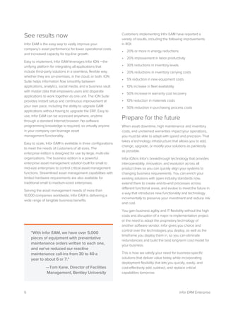 6 Infor EAM Enterprise
See results now
Infor EAM is the easy way to vastly improve your
company’s asset performance for lower operational costs
and increased capacity for top-line growth.
Easy to implement, Infor EAM leverages Infor ION —the
unifying platform for integrating all applications that
include third-party solutions in a seamless, flexible way,
whether they are on-premises, in the cloud, or both. ION
Suite helps information flow smoothly between
applications, analytics, social media, and a business vault
with master data that empowers users and disparate
applications to work together as one unit. The ION Suite
provides instant setup and continuous improvement at
your own pace, including the ability to upgrade EAM
applications without having to upgrade the ERP. Easy to
use, Infor EAM can be accessed anywhere, anytime
through a standard Internet browser. No software
programming knowledge is required, so virtually anyone
in your company can leverage asset
management functionality.
Easy to scale, Infor EAM is available in three configurations
to meet the needs of customers of all sizes. The
enterprise edition is designed for use by large, multi-site
organizations. The business edition is a powerful
enterprise asset management solution built for small to
mid-size enterprises to control critical asset management
functions. Streamlined asset management capabilities with
limited hardware requirements are also available for
traditional small to medium-sized enterprises.
Serving the asset management needs of more than
10,000 companies worldwide, Infor EAM is delivering a
wide range of tangible business benefits.
Customers implementing Infor EAM have reported a
variety of results, including the following improvements
in ROI:
• 20% or more in energy reductions
• 20% improvement in labor productivity
• 30% reductions in inventory levels
• 20% reductions in inventory carrying costs
• 5% reduction in new equipment costs
• 10% increase in fleet availability
• 50% increase in warranty cost recovery
• 10% reduction in materials costs
• 50% reduction in purchasing process costs
Prepare for the future
When asset downtime, high maintenance and inventory
costs, and unclaimed warranties impact your operations,
you must be able to adapt with speed and precision. That
takes a technology infrastructure that allows you to add,
change, upgrade, or modify your solutions as painlessly
as possible.
Infor ION is Infor’s breakthrough technology that provides
interoperability, innovation, and evolution across all
product lines so you can quickly align your systems to
changing business requirements. You can enrich your
existing solutions with open industry standards now,
extend them to create end-to-end processes across
different functional areas, and evolve to meet the future in
a way that introduces new functionality and technology
incrementally to preserve your investment and reduce risk
and cost.
You gain business agility and IT flexibility without the high
costs and disruption of a major re-implementation project
or the need to adopt the proprietary technology of
another software vendor. Infor gives you choice and
control over the technologies you deploy, as well as the
timeframe you deploy them in, so you can eliminate
redundancies and build the best long-term cost model for
your business.
This is how we satisfy your need for business-specific
solutions that deliver value today while incorporating
deployment flexibility that lets you quickly, easily, and
cost-effectively add, subtract, and replace critical
capabilities tomorrow.
"With Infor EAM, we have over 5,000
pieces of equipment with preventative
maintenance orders written to each one,
and we've reduced our reactive
maintenance call-ins from 30 to 40 a
year to about 6 or 7."
—Tom Kane, Director of Facilities
Management, Bentley University
 