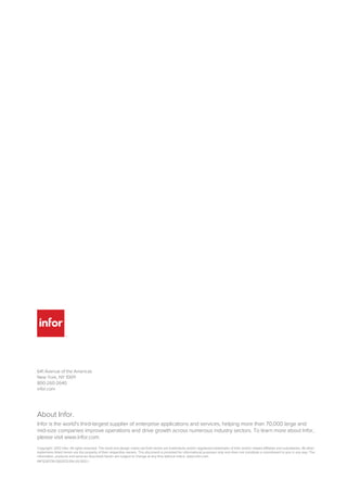 641 Avenue of the Americas
New York, NY 10011
800-260-2640
infor.com
About Infor.
Infor is the world's third-largest supplier of enterprise applications and services, helping more than 70,000 large and
mid-size companies improve operations and drive growth across numerous industry sectors. To learn more about Infor,
please visit www.infor.com.
Copyright© 2012 Infor. All rights reserved. The word and design marks set forth herein are trademarks and/or registered trademarks of Infor and/or related affiliates and subsidiaries. All other
trademarks listed herein are the property of their respective owners. This document is provided for informational purposes only and does not constitute a commitment to you in any way. The
information, products and services described herein are subject to change at any time without notice. www.infor.com.
INF1230739-1262072-EN-US-1012-1
 