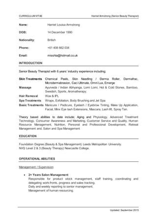 CURRICULUM VITAE Harriet Armstrong (Senior Beauty Therapist)
Updated: September 2015
Name: Harriet Louisa Armstrong
DOB: 14 December 1990
Nationality: British
Phone: +61 408 662 034
Email: misshla@hotmail.co.uk
INTRODUCTION
Senior Beauty Therapist with 6 years’ industry experience including;
Skin Treatments Chemical Peels, Skin Needling / Derma Roller, Dermafrac,
Microdermabrasion, Caci Ultimate, Omni Lux, Emerge
Massage Ayurveda / Indian Abhyanga, Lomi Lomi, Hot & Cold Stones, Bamboo,
Swedish, Sports, Aromatherapy;
Hair Removal Wax & IPL
Spa Treatments Wraps, Exfoliation, Body Brushing and Jet Spa
Basic Treatments Manicure / Pedicure, Eyelash / Eyebrow Tinting, Make Up Application,
Facial, Minx Eye lash Extensions, Mascara, Lash lift, Spray Tan.
Theory based abilities to date include; Aging and Physiology, Advanced Treatment
Technology, Consumer Awareness and Marketing, Customer Service and Quality, Human
Resource Management, Nutrition, Personal and Professional Development, Retreat
Management and, Salon and Spa Management
EDUCATION
Foundation Degree (Beauty & Spa Management) Leeds Metropolitan University.
NVQ Level 2 & 3 (Beauty Therapy) Newcastle College.
OPERATIONAL ABILITIES
Management / Supervision
 2+ Years Salon Management
Responsible for product stock management, staff training, coordinating and
delegating work-fronts, progress and sales tracking.
Daily and weekly reporting to senior management.
Management of human resourcing.
 