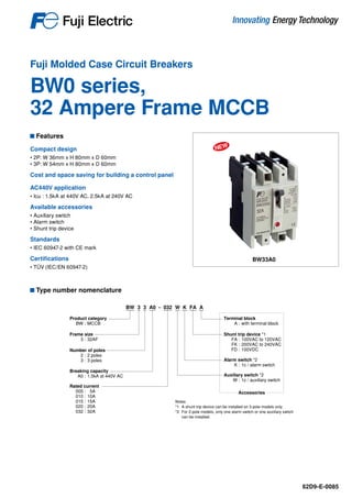 Fuji Molded Case Circuit Breakers
BW0 series,
32 Ampere Frame MCCB
BW33A0
NEW
Features
Compact design
• 2P: W 36mm x H 80mm x D 60mm
• 3P: W 54mm x H 80mm x D 60mm
Cost and space saving for building a control panel
AC440V application
• Icu : 1.5kA at 440V AC, 2.5kA at 240V AC
Available accessories
• Auxiliary switch
• Alarm switch
• Shunt trip device
Standards
• IEC 60947-2 with CE mark
Certifications
• TÜV	(IEC/EN 60947-2)
Type number nomenclature
BW 3 3 A0 - 032 W K FA A
Product category
BW : MCCB
Accessories
Terminal block
A : with terminal block
Shunt trip device *1
FA : 100VAC to 120VAC
FK : 200VAC to 240VAC
FD : 100VDC
Alarm switch *2
K : 1c / alarm switch
Auxiliary switch *2
W : 1c / auxiliary switch
Frame size
3 : 32AF
Number of poles
2 : 2 poles
3 : 3 poles
Breaking capacity
A0 : 1.5kA at 440V AC
Rated current
005 : 5A
010 : 10A
015 : 15A
020 : 20A
032 : 32A
Notes
*1 A shunt trip device can be installed on 3-pole models only.
*2 For 2-pole models, only one alarm switch or one auxiliary switch
can be installed.
62D9-E-0085
 