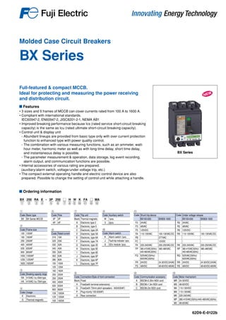 Molded Case Circuit Breakers
BX Series
62D9-E-0122b
Features
• 3 sizes and 9 frames of MCCB can cover currents rated from 100 A to 1600 A.
• Compliant with international standards.
IEC60947-2, EN60947-2, JISC8201-2-1, NEMA AB1
• Improved breaking performance because Ics (rated service short-circuit breaking
capacity) is the same as Icu (rated ultimate short-circuit breaking capacity).
• Control unit & display unit
- Abundant lineups are provided from basic type only with over current protection
function to enhanced type with power quality control.
- The combination with various measuring functions, such as an ammeter, watt-
hour meter, harmonic meter as well as with long time delay, short time delay,
and instantaneous delay is possible.
- The parameter measurement & operation, data storage, log event recording,
alarm output, and communication functions are possible.
• Internal accessories of various rating are prepared.
(auxiliary/alarm switch, voltage/under voltage trip, etc.)
• The compact external operating handle and electric control device are also
prepared. Possible to change the setting of control unit while attaching a handle.
Ordering information
BX Series
Full-featured & compact MCCB.
Ideal for protecting and measuring the power receiving
and distribution circuit.
BX 250 RA E - 3P 250 □ H W K FA □ MA
① ⑤ ⑫③ ④ ⑦ ⑧ ⑨ ⑩ ⑪ ⑬② ⑥
①
Code Basic type
BX BX Series MCCB
②
Code Frame size
100 100AF
160 160AF
250 250AF
400 400AF
630 630AF
800 800AF
1000 1000AF
1250 1250AF
1600 1600AF
③
Code Breaking capacity range
RA 415VAC/ Icu 50kA type
HA 415VAC/ Icu 70kA type
④
Code Usage
E Electronic
G Thermal-magnetic
⑥
Code Rated current
016 16A
025 25A
032 32A
040 40A
050 50A
063 63A
080 80A
100 100A
125 125A
160 160A
200 200A
250 250A
400 400A
630 630A
800 800A
10X 1000A
12X 1250A
16X 1600A
⑦
Code Trip unit
Blank Thermal-magnetic
A Electronic type 2
B Electronic, type 5
C Electronic, type 2A
D Electronic, type 5A
E Electronic, type 6A
F Electronic, type 7A
G Electronic, type 2E
H Electronic, type 5E
I Electronic, type 6E
J Electronic, type 5P
K Electronic, type 6P
L Electronic, type 7P
⑧
Code Connection/Style of front connection
Blank Fixed
H Fixed(with terminal extensions)
G Fixed(with 70mm pitch spreaders - 400/630AF)
P Plug-in(only 100-630AF)
X Rear connection
⑩
Code Alarm switch
K Alarm switch 1pcs.
J Fault-trip indicator 1pcs.
8 SDx module 1pcs.
⑫
Code Communication accessory
A BSCM+0.35m NSX cord
B BSCM+1.3m NSX cord
C BSCM+3m NSX cord
⑬
Code Motor mechanism
MR 24-30VDC
MS 48-60VDC
M4 110-130VDC
MA 110-130VAC
MK 220-240VAC
MP 380-415VAC(50Hz)/440-480VAC(60Hz)
M3 48-60VAC
⑪
Code Shunt trip device Code Under voltage release
BX100-630 BX800-1600 BX100-630 BX800-1600
F2 24VAC - R2 24VAC -
F3 48VAC - R3 48VAC -
F5 125VDC - R5 125VDC -
FA 110-130VAC 100-130VAC/DC RA 110-130VAC 100-130VAC/DC
FB - 277VAC - -
FC - 12VDC - -
FK 220-240VAC 200-250VAC/DC RK 220-240VAC 200-250VAC/DC
FP 380-415VAC(50Hz)/
440-480VAC(60Hz)
380-480VAC RP 380-415VAC(50Hz)/
440-480VAC(60Hz)
380-480VAC
FQ 525VAC(50Hz)/
600VAC(60Hz)
- RQ 525VAC(50Hz)/
600VAC(60Hz)
-
FR 24VDC 24-30VDC/24VAC RR 24VDC 24-30VDC/24VAC
FS 48VDC 48-60VDC/48VAC RS 48VDC 48-60VDC/48VAC
⑨
Code Auxiliary switch
W 1pcs.
V 2pcs.
⑤
Code Pole
3P 3P
4P 4P
 