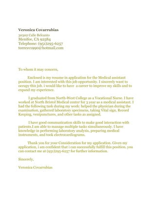 Veronica Covarrubias
30302 Calle Belcanto
Menifee, CA 92584
Telephone: (951)295-6257
torresv1990@hotmail.com 
To whom it may concern,
Enclosed is my resume in application for the Medical assistant
position. I am interested with this job opportunity. I sincerely want to
occupy this job. i would like to have a career to improve my skills and to
expand my experience.
I graduated from North-West College as a Vocational Nurse. I have
worked at North Bristol Medical center for 3 year as a medical assistant. I
had the following task during my work: helped the physician during the
examination, gathered laboratory specimens, taking Vital sign, Record
Keeping, venipunctures, and other tasks as assigned.
I have good communication skills to make good interaction with
patients.I am able to manage multiple tasks simultaneously. I have
knowledge in performing laboratory analysis, preparing medical
instruments, and took electrocardiograms.
Thank you for your Consideration for my application. Given my
application, i am confident that i can successfully fulfill this position. you
can contact me at (951)295-6257 for further information.
Sincerely,
Veronica Covarrubias
 