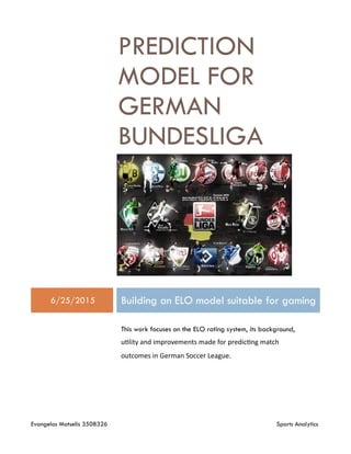 Evangelos Matselis 3508326 Sports Analytics
PREDICTION
MODEL FOR
GERMAN
BUNDESLIGA
6/25/2015 Building an ELO model suitable for gaming
This work focuses on the ELO rating system, its background,
utility and improvements made for predicting match
outcomes in German Soccer League.
 