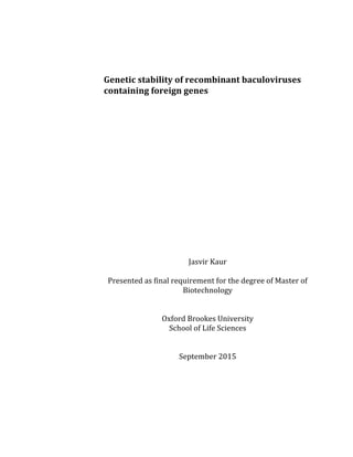  
	
  
	
  
Genetic	
  stability	
  of	
  recombinant	
  baculoviruses	
  
containing	
  foreign	
  genes	
  
	
  
	
  
	
  
	
  
	
  
	
  
	
  
	
  
	
  
	
  
	
  
	
  
	
  
	
  
	
  
Jasvir	
  Kaur	
  
	
  
Presented	
  as	
  final	
  requirement	
  for	
  the	
  degree	
  of	
  Master	
  of	
  
Biotechnology	
  
	
  
	
  
Oxford	
  Brookes	
  University	
  
School	
  of	
  Life	
  Sciences	
  
	
  
	
  
September	
  2015	
  
	
  
	
  
	
  
 