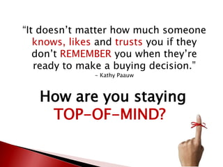 “It doesn’t matter how much someone
knows, likes and trusts you if they
don’t REMEMBER you when they’re
ready to make a buying decision.”
- Kathy Paauw
How are you staying
TOP-OF-MIND?
 