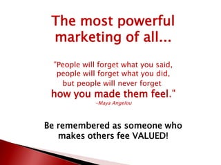 The most powerful
marketing of all...
"People will forget what you said,
people will forget what you did,
but people will never forget
how you made them feel."
-Maya Angelou
Be remembered as someone who
makes others fee VALUED!
 