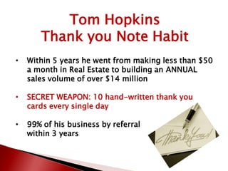Tom Hopkins
Thank you Note Habit
• Within 5 years he went from making less than $50
a month in Real Estate to building an ANNUAL
sales volume of over $14 million
• SECRET WEAPON: 10 hand-written thank you
cards every single day
• 99% of his business by referral
within 3 years
 